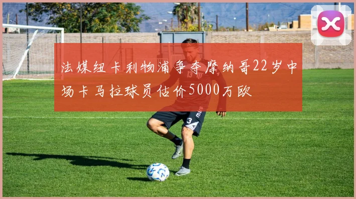 法媒纽卡利物浦争夺摩纳哥22岁中场卡马拉球员估价5000万欧